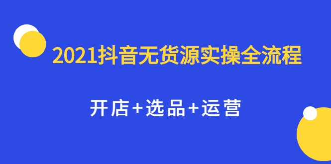 2021抖音无货源实操全流程，开店+选品+运营，全职兼职都可操作-大东资源库