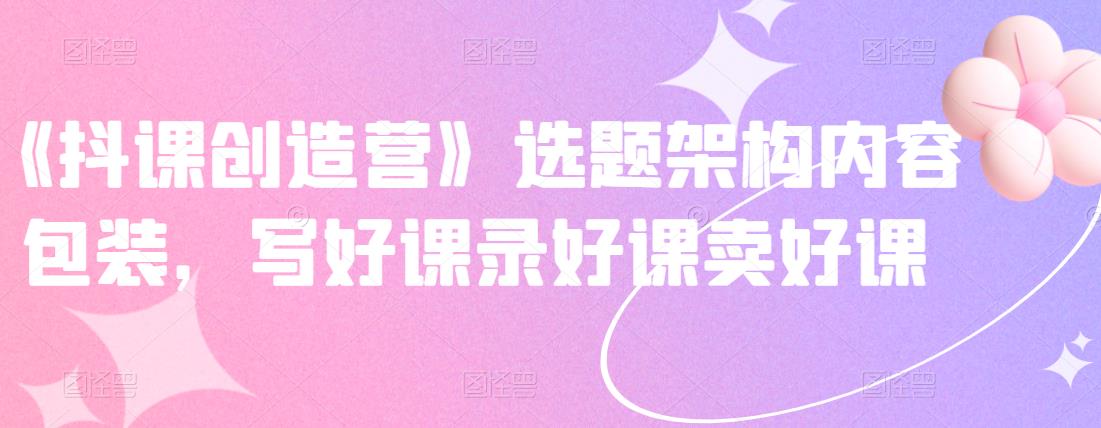 《抖课创造营》选题架构内容包装，写好课录好课卖好课-大东资源库