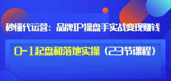 秒懂代运营：品牌IP操盘手实战赚钱，0-1起盘和落地实操（23节课程）价值199-大东资源库