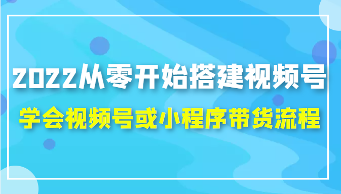 2022从零开始搭建视频号,学会视频号或小程序带货流程（价值599元）-大东资源库