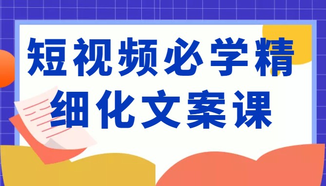 短视频必学精细化文案课，提升你的内容创作能力、升级迭代能力和变现力（价值333元）-大东资源库