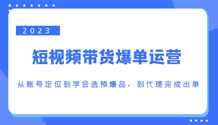2023短视频带货爆单运营，从账号定位到学会选预爆品，到代理完成出单（价值1250元）-大东资源库