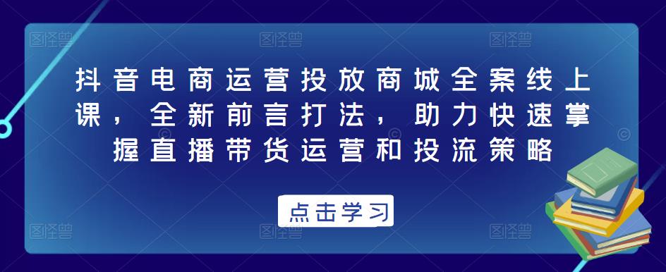 抖音电商运营投放商城全案线上课，全新前言打法，助力快速掌握直播带货运营和投流策略-大东资源库