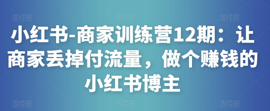 小红书-商家训练营12期：让商家丢掉付流量，做个赚钱的小红书博主-大东资源库
