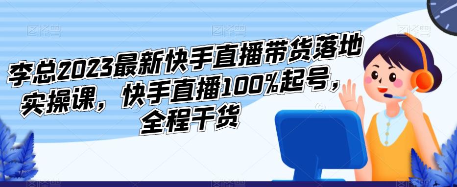 李总2023最新快手直播带货落地实操课，快手直播100%起号，全程干货-大东资源库