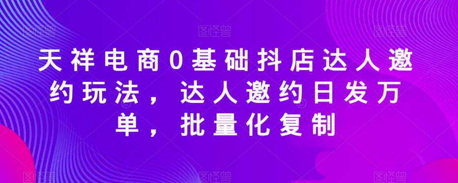 天祥电商0基础抖店达人邀约玩法，达人邀约日发万单，批量化复制-大东资源库