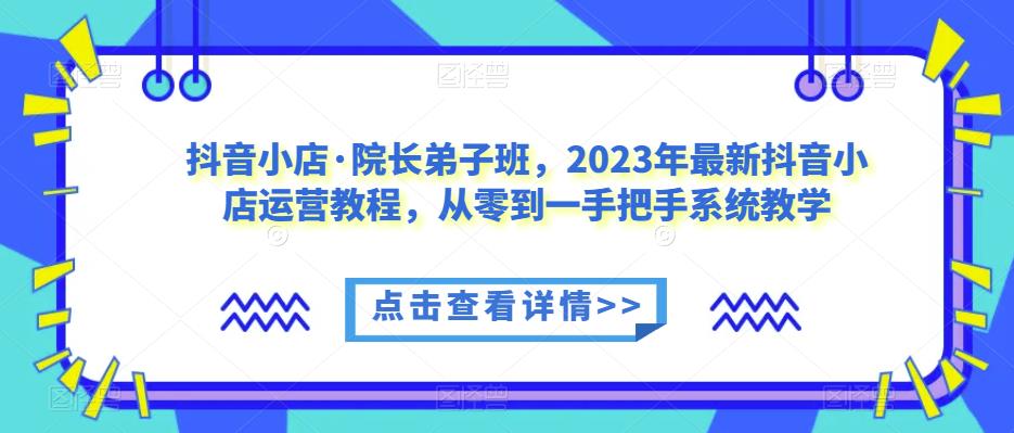 抖音小店·院长弟子班，2023年最新抖音小店运营教程，从零到一手把手系统教学-大东资源库