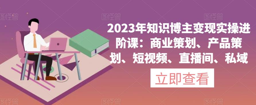 2023年知识博主变现实操进阶课:商业策划、产品策划、短视频、直播间、私域-大东资源库