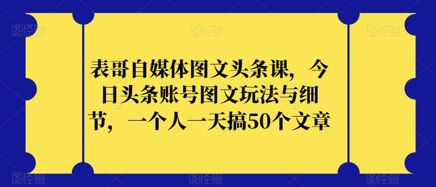 表哥自媒体图文头条课，今日头条账号图文玩法与细节，一个人一天搞50个文章-大东资源库
