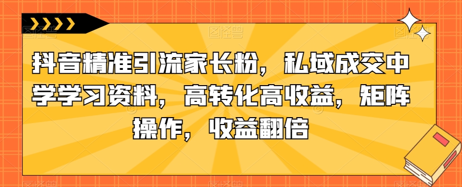 抖音精准引流家长粉，私域成交中学学习资料，高转化高收益，矩阵操作，收益翻倍【揭秘】-大东资源库