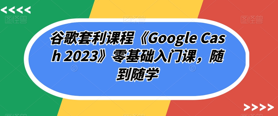 谷歌套利课程《Google Cash 2023》零基础入门课，随到随学-大东资源库