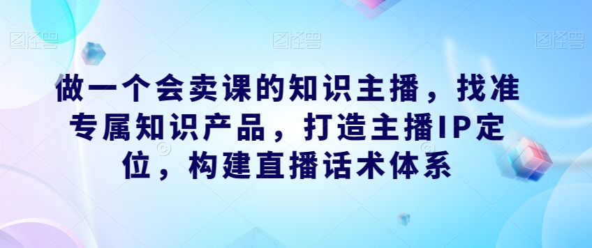 做一个会卖课的知识主播，找准专属知识产品，打造主播IP定位，构建直播话术体系-大东资源库