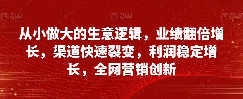 从小做大的生意逻辑，业绩翻倍增长，渠道快速裂变，利润稳定增长，全网营销创新-大东资源库
