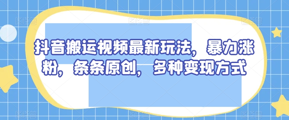 抖音搬运视频最新玩法，暴力涨粉，条条原创，多种变现方式【揭秘】-大东资源库