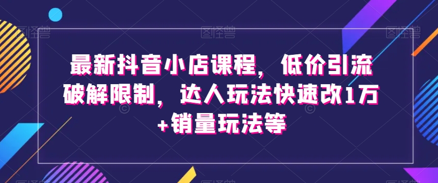 最新抖音小店课程，低价引流破解限制，达人玩法快速改1万+销量玩法等-大东资源库