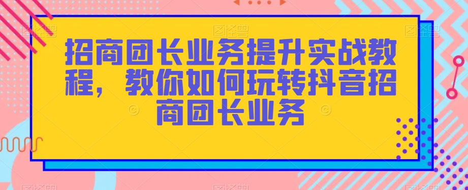 招商团长业务提升实战教程，教你如何玩转抖音招商团长业务-大东资源库