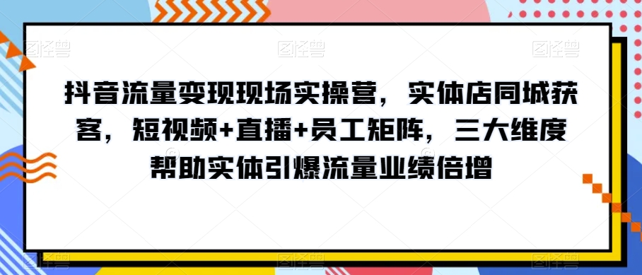抖音流量变现现场实操营，实体店同城获客，短视频+直播+员工矩阵，三大维度帮助实体引爆流量业绩倍增-大东资源库