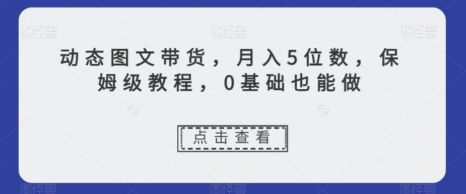 动态图文带货，月入5位数，保姆级教程，0基础也能做【揭秘】-大东资源库