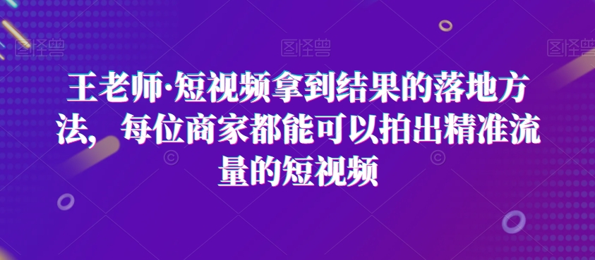 王老师·短视频拿到结果的落地方法，每位商家都能可以拍出精准流量的短视频-大东资源库
