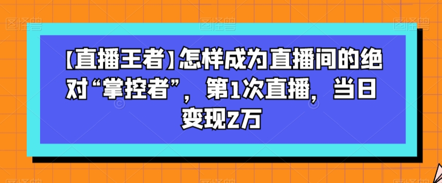 【直播王者】怎样成为直播间的绝对“掌控者”，第1次直播，当日变现2万-大东资源库