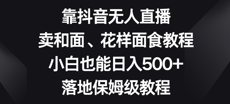 靠抖音无人直播，卖和面、花样面试教程，小白也能日入500+，落地保姆级教程【揭秘】-大东资源库