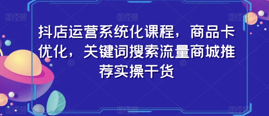 抖店运营系统化课程，商品卡优化，关键词搜索流量商城推荐实操干货-大东资源库