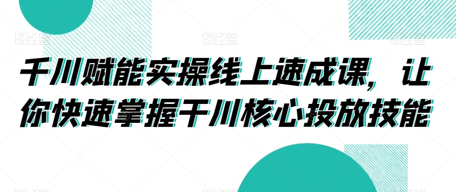 千川赋能实操线上速成课，让你快速掌握干川核心投放技能-大东资源库