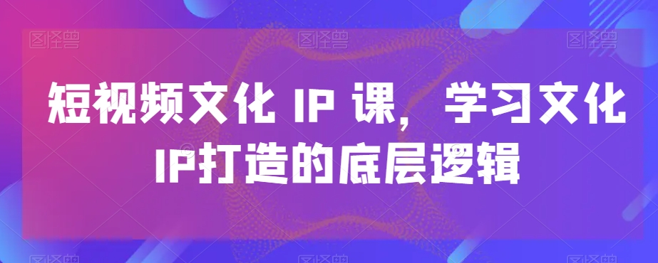 短视频文化IP课，学习文化IP打造的底层逻辑-大东资源库