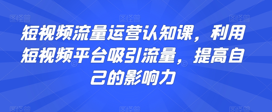 短视频流量运营认知课，利用短视频平台吸引流量，提高自己的影响力-大东资源库
