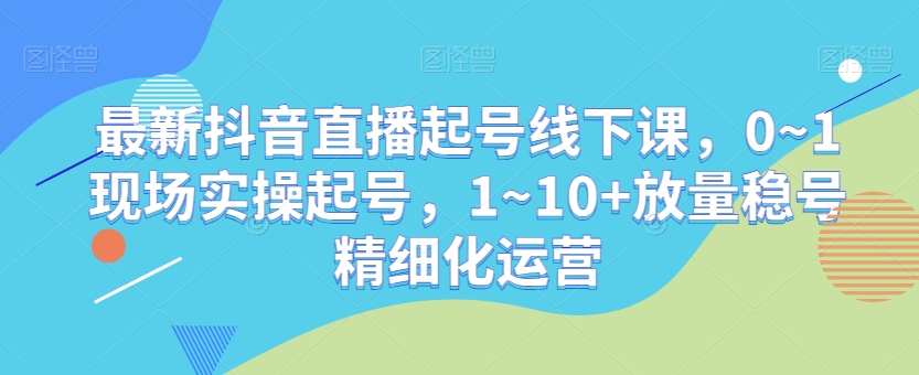 最新抖音直播起号线下课，0~1现场实操起号，1~10+放量稳号精细化运营-大东资源库
