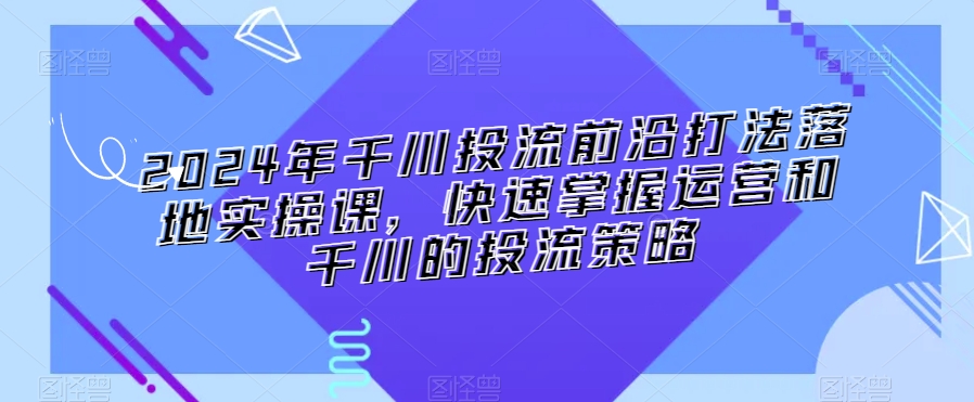 2024年千川投流前沿打法落地实操课，快速掌握运营和千川的投流策略-大东资源库