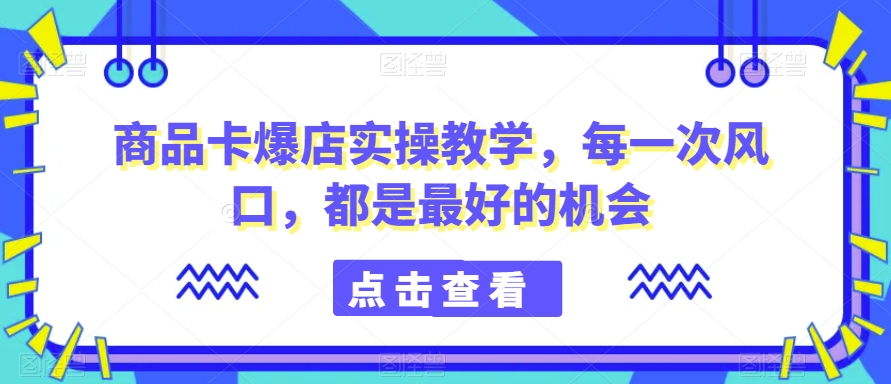 商品卡爆店实操教学，每一次风口，都是最好的机会-大东资源库