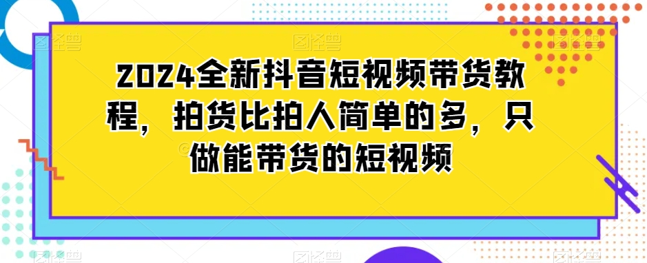 2024全新抖音短视频带货教程，拍货比拍人简单的多，只做能带货的短视频-大东资源库