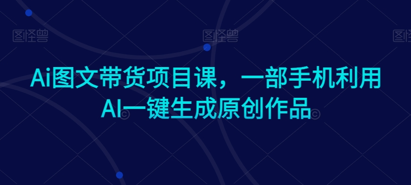 Ai图文带货项目课，一部手机利用AI一键生成原创作品-大东资源库