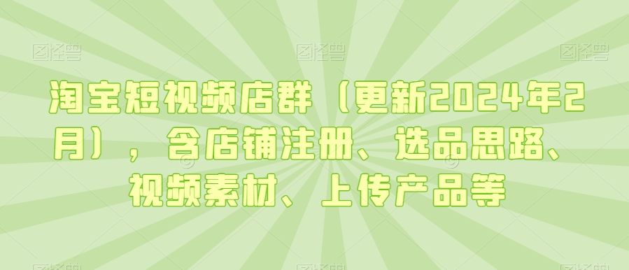 淘宝短视频店群（更新2024年2月），含店铺注册、选品思路、视频素材、上传产品等-大东资源库