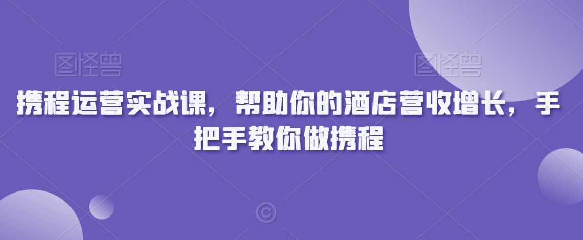 携程运营实战课，帮助你的酒店营收增长，手把手教你做携程-大东资源库