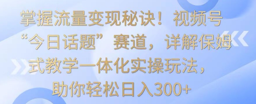 掌握流量变现秘诀！视频号“今日话题”赛道，详解保姆式教学一体化实操玩法，助你轻松日入300+【揭秘】-大东资源库