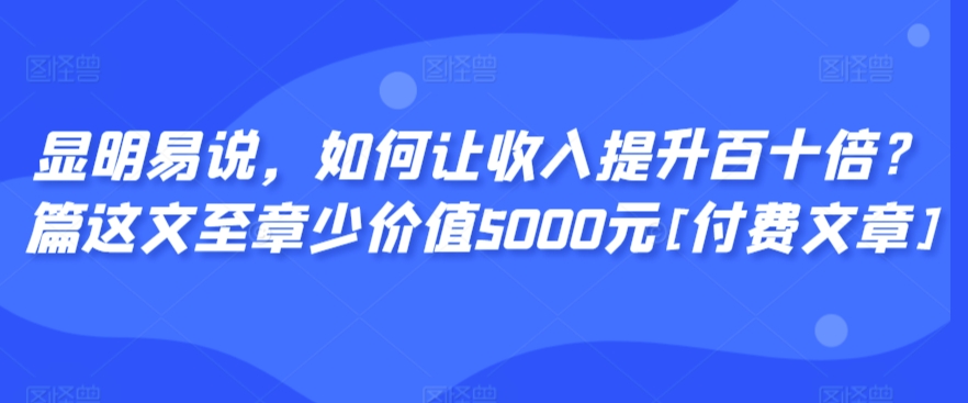 显明易说，如何让收入提升百十倍？‮篇这‬文‮至章‬少价值5000元[付费文章]-大东资源库