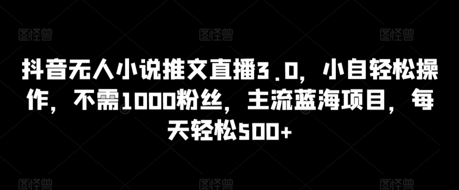 抖音无人小说推文直播3.0，小自轻松操作，不需1000粉丝，主流蓝海项目，每天轻松500+【揭秘】-大东资源库