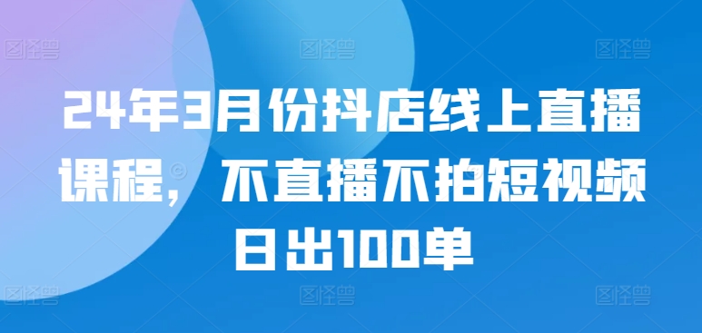 24年3月份抖店线上直播课程，不直播不拍短视频日出100单-大东资源库