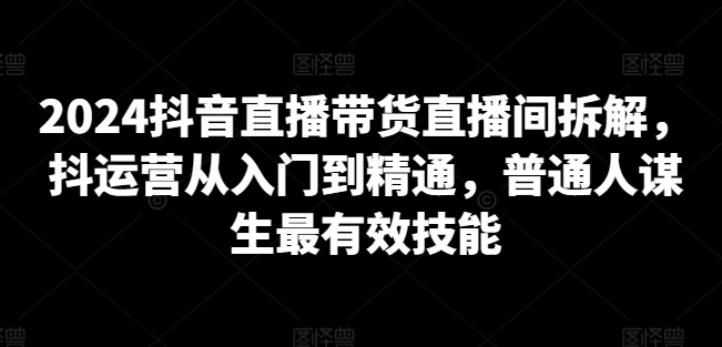 2024抖音直播带货直播间拆解，抖运营从入门到精通，普通人谋生最有效技能-大东资源库