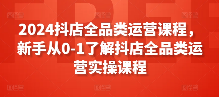 2024抖店全品类运营课程，新手从0-1了解抖店全品类运营实操课程-大东资源库