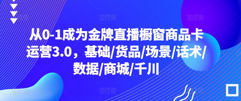 从0-1成为金牌直播橱窗商品卡运营3.0，基础/货品/场景/话术/数据/商城/千川-大东资源库
