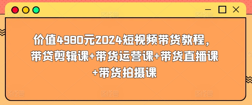 价值4980元2024短视频带货教程，带贷剪辑课+带货运营课+带货直播课+带货拍摄课-大东资源库
