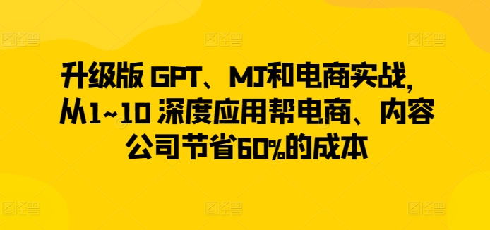 升级版 GPT、MJ和电商实战，从1~10 深度应用帮电商、内容公司节省60%的成本-大东资源库
