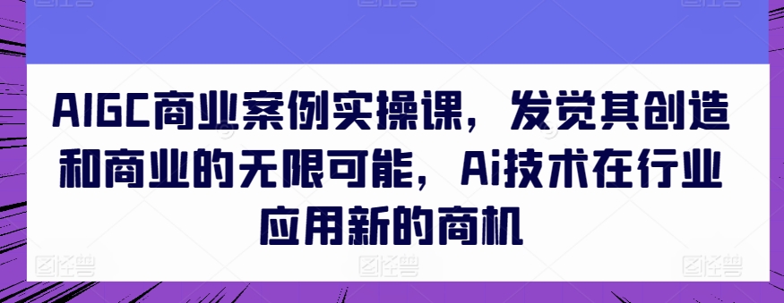 AIGC商业案例实操课，发觉其创造和商业的无限可能，Ai技术在行业应用新的商机-大东资源库