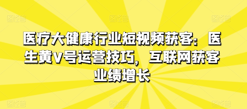医疗大健康行业短视频获客：医生黄V号运营技巧，互联网获客业绩增长-大东资源库