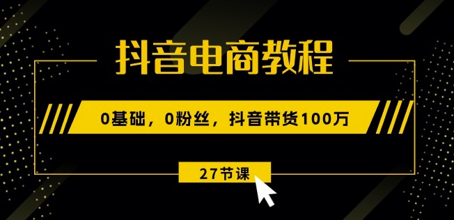 抖音电商教程：0基础，0粉丝，抖音带货100w(27节视频课)-大东资源库