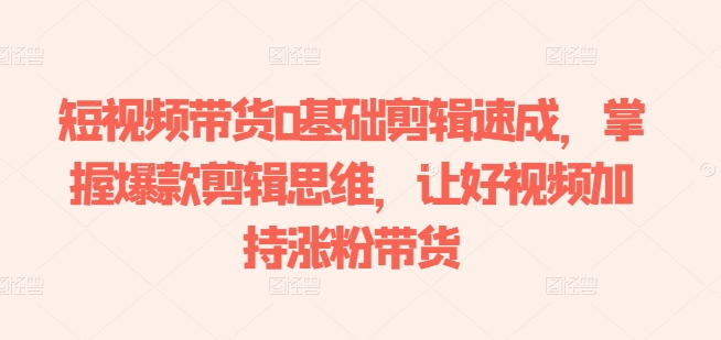 短视频带货0基础剪辑速成，掌握爆款剪辑思维，让好视频加持涨粉带货-大东资源库
