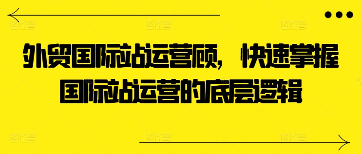 外贸国际站运营顾问，快速掌握国际站运营的底层逻辑-大东资源库